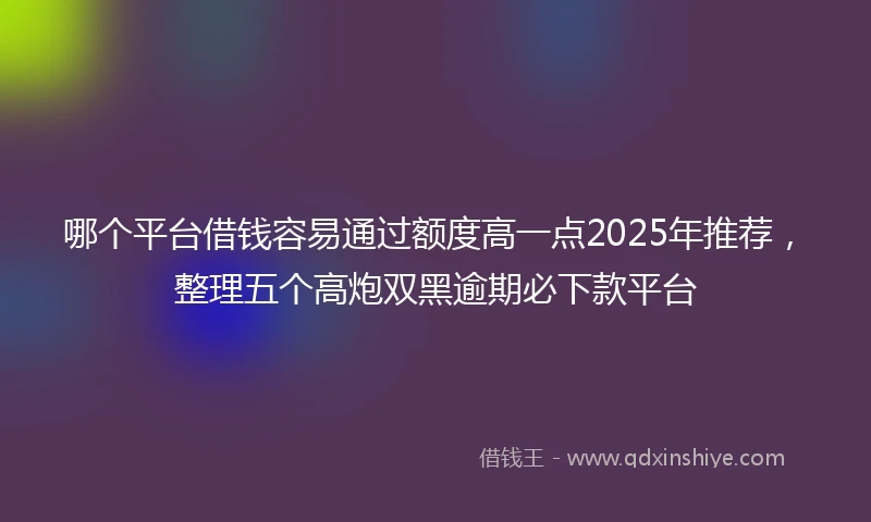 哪个平台借钱容易通过额度高一点2025年推荐，整理五个高炮双黑逾期必下款平台