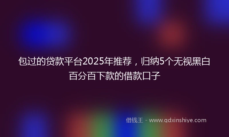 包过的贷款平台2025年推荐，归纳5个无视黑白百分百下款的借款口子