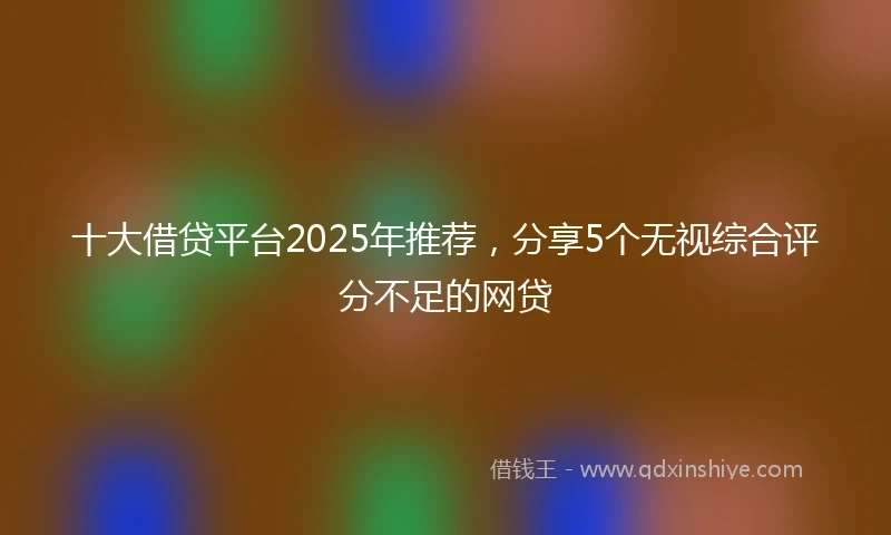 十大借贷平台2025年推荐，分享5个无视综合评分不足的网贷