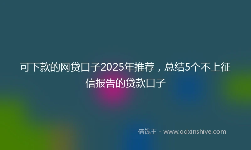 可下款的网贷口子2025年推荐，总结5个不上征信报告的贷款口子