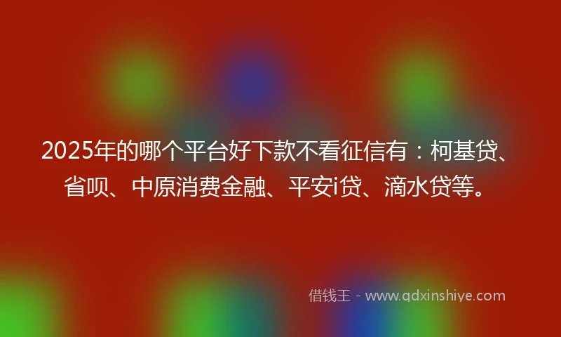 2025年的哪个平台好下款不看征信有：柯基贷、省呗、中原消费金融、平安i贷、滴水贷等。