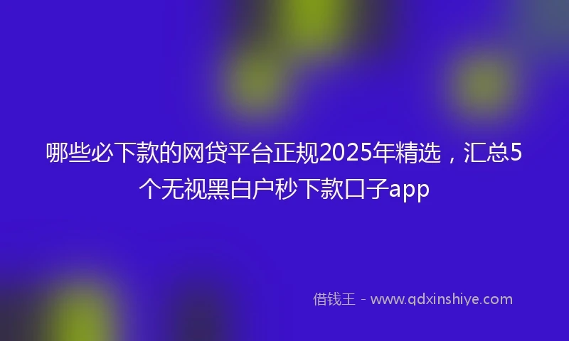 哪些必下款的网贷平台正规2025年精选，汇总5个无视黑白户秒下款口子app