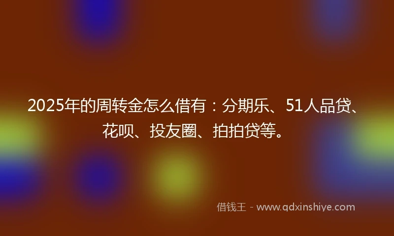 2025年的周转金怎么借有：分期乐、51人品贷、花呗、投友圈、拍拍贷等。