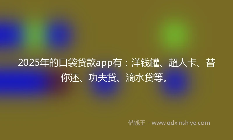 2025年的口袋贷款app有：洋钱罐、超人卡、替你还、功夫贷、滴水贷等。