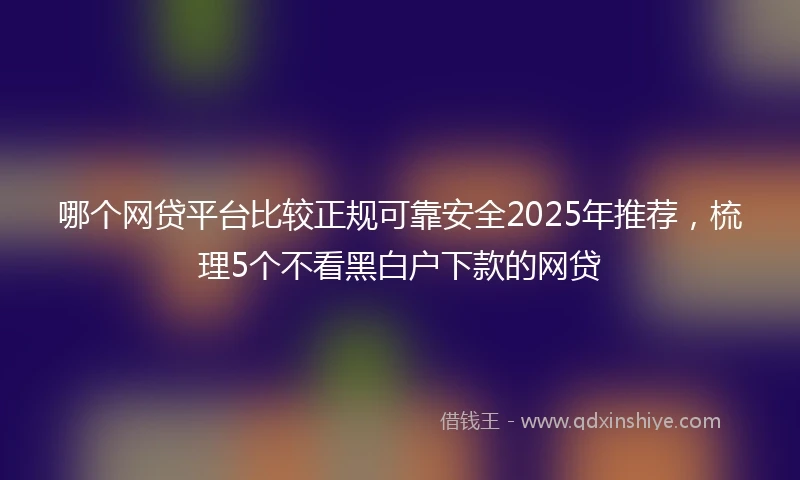 哪个网贷平台比较正规可靠安全2025年推荐，梳理5个不看黑白户下款的网贷