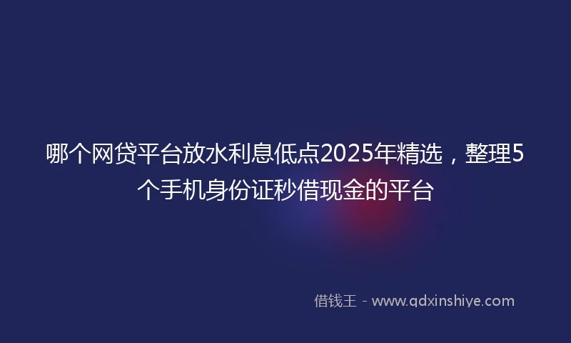 哪个网贷平台放水利息低点2025年精选，整理5个手机身份证秒借现金的平台