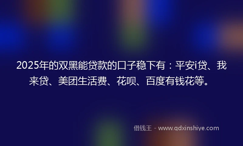 2025年的双黑能贷款的口子稳下有：平安i贷、我来贷、美团生活费、花呗、百度有钱花等。