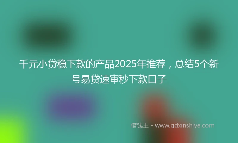 千元小贷稳下款的产品2025年推荐，总结5个新号易贷速审秒下款口子