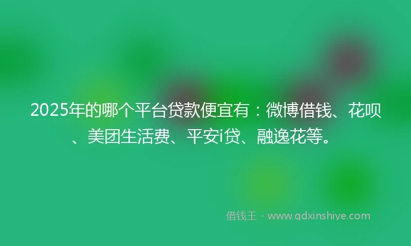 2025年的哪个平台贷款便宜有：微博借钱、花呗、美团生活费、平安i贷、融逸花等。