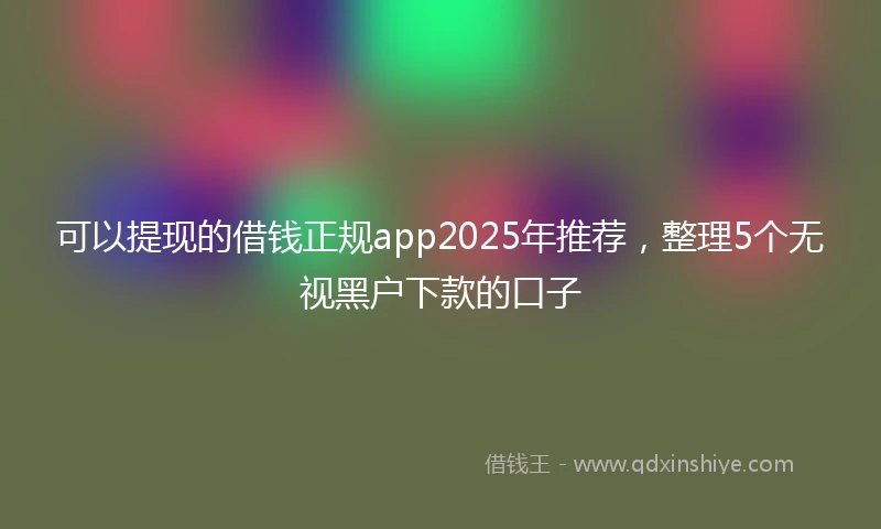 可以提现的借钱正规app2025年推荐,整理5个无视黑户下款的口子