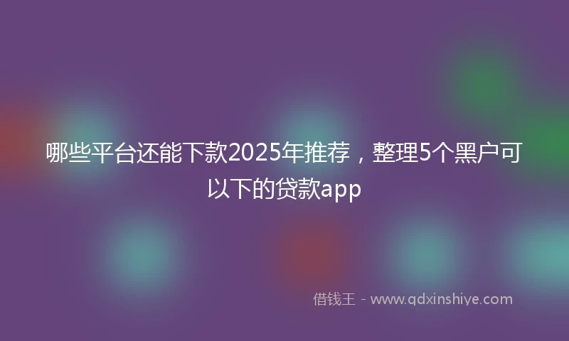 哪些平台还能下款2025年推荐，整理5个黑户可以下的贷款app