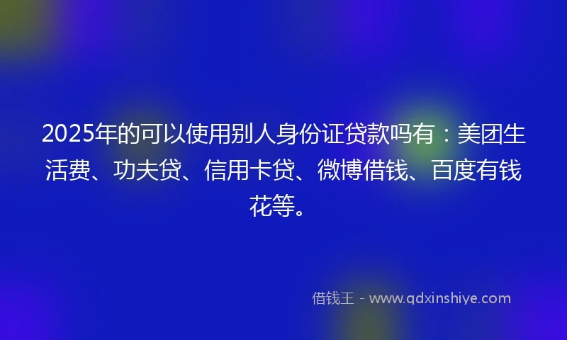 2025年的可以使用别人身份证贷款吗有：美团生活费、功夫贷、信用卡贷、微博借钱、百度有钱花等。