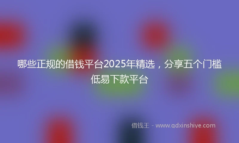 哪些正规的借钱平台2025年精选，分享五个门槛低易下款平台