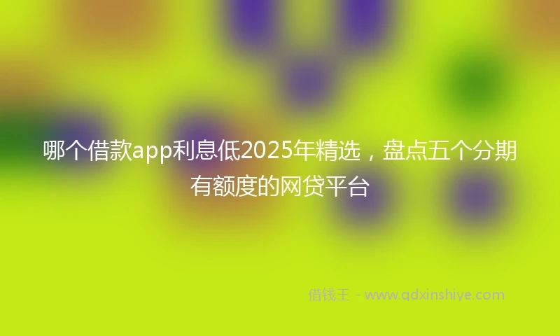 哪个借款app利息低2025年精选，盘点五个分期有额度的网贷平台