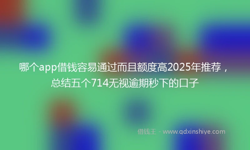 哪个app借钱容易通过而且额度高2025年推荐，总结五个714无视逾期秒下的口子