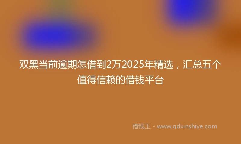 双黑当前逾期怎借到2万2025年精选，汇总五个值得信赖的借钱平台