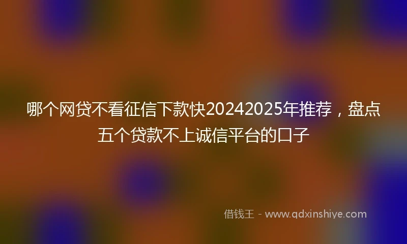 哪个网贷不看征信下款快20242025年推荐，盘点五个贷款不上诚信平台的口子