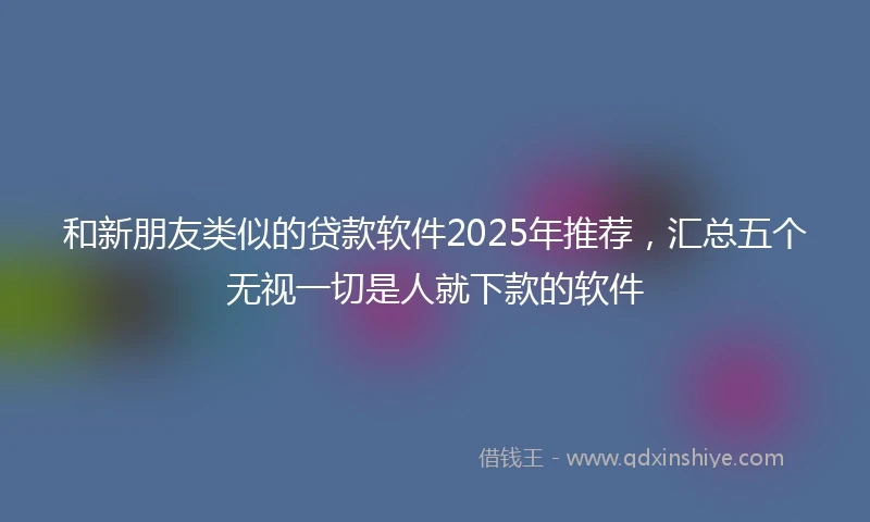 和新朋友类似的贷款软件2025年推荐，汇总五个无视一切是人就下款的软件