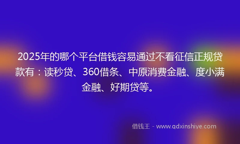 2025年的哪个平台借钱容易通过不看征信正规贷款有：读秒贷、360借条、中原消费金融、度小满金融、好期贷等。