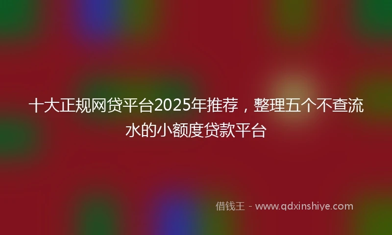 十大正规网贷平台2025年推荐，整理五个不查流水的小额度贷款平台