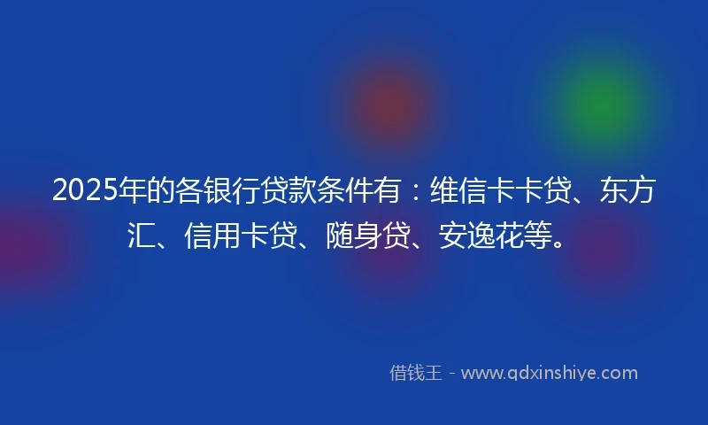 2025年的各银行贷款条件有：维信卡卡贷、东方汇、信用卡贷、随身贷、安逸花等。