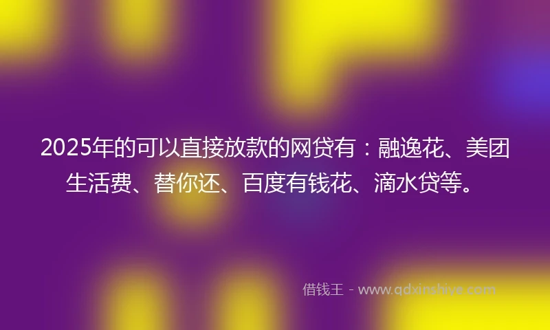 2025年的可以直接放款的网贷有：融逸花、美团生活费、替你还、百度有钱花、滴水贷等。