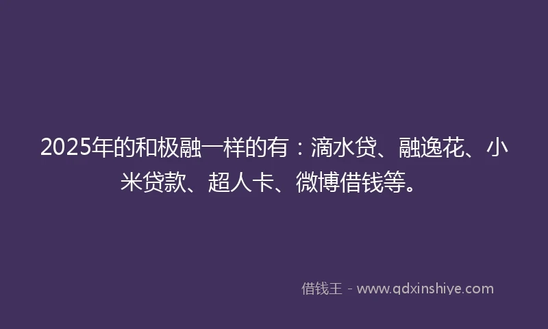 2025年的和极融一样的有：滴水贷、融逸花、小米贷款、超人卡、微博借钱等。