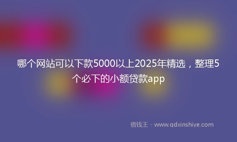 哪个网站可以下款5000以上2025年精选，整理5个必下的小额贷款app