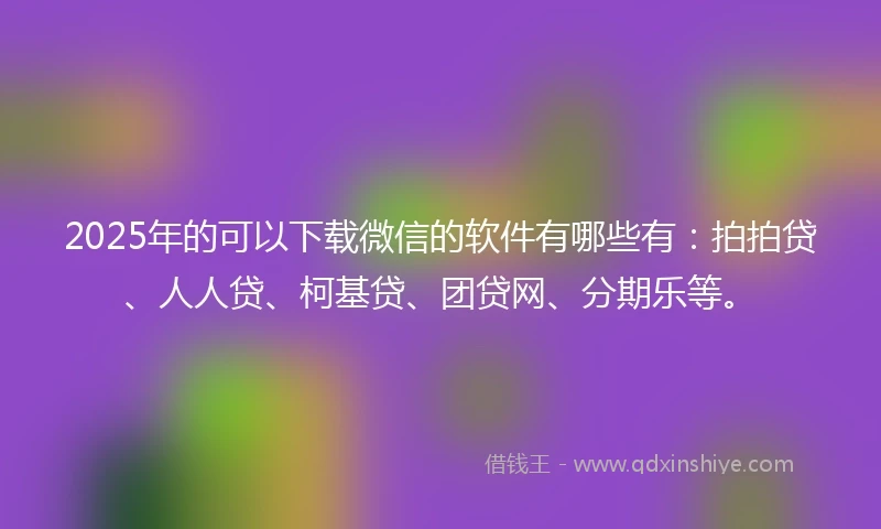2025年的可以下载微信的软件有哪些有：拍拍贷、人人贷、柯基贷、团贷网、分期乐等。