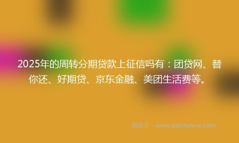 2025年的周转分期贷款上征信吗有：团贷网、替你还、好期贷、京东金融、美团生活费等。