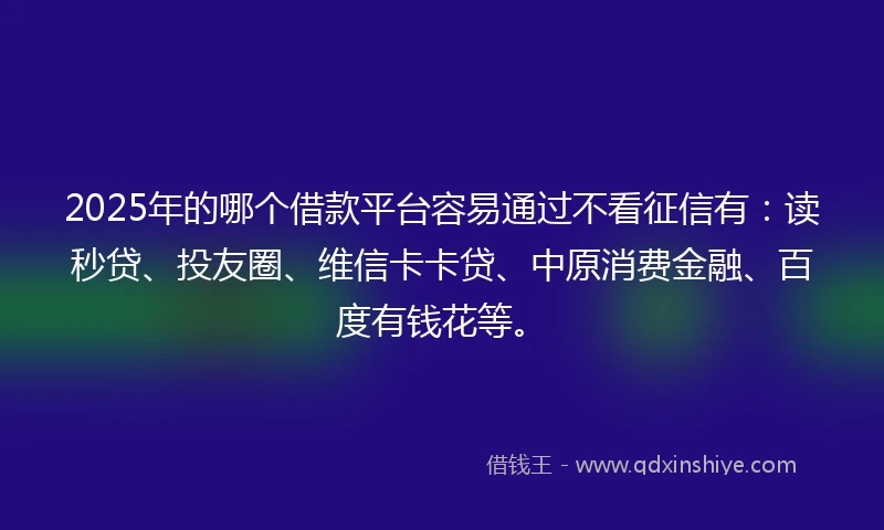 2025年的哪个借款平台容易通过不看征信有：读秒贷、投友圈、维信卡卡贷、中原消费金融、百度有钱花等。