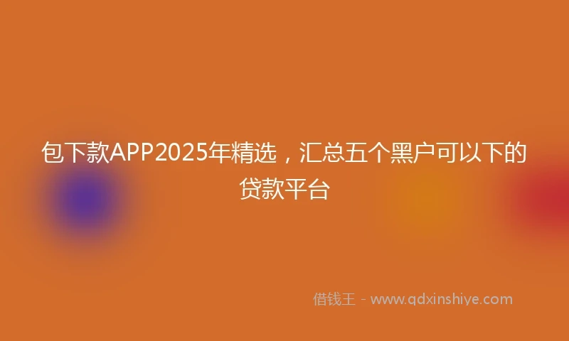 包下款APP2025年精选，汇总五个黑户可以下的贷款平台