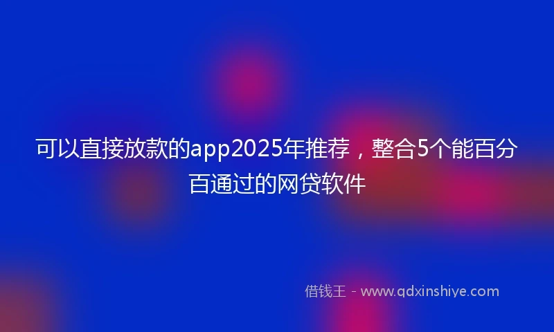 可以直接放款的app2025年推荐,整合5个能百分百通过的网贷软件