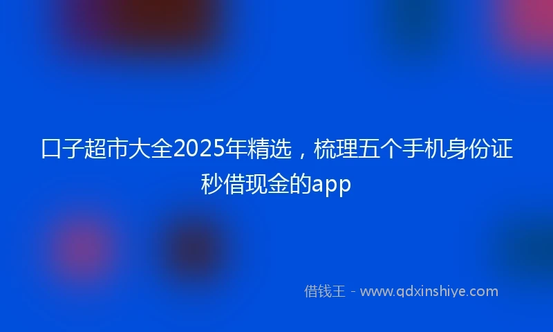 口子超市大全2025年精选，梳理五个手机身份证秒借现金的app