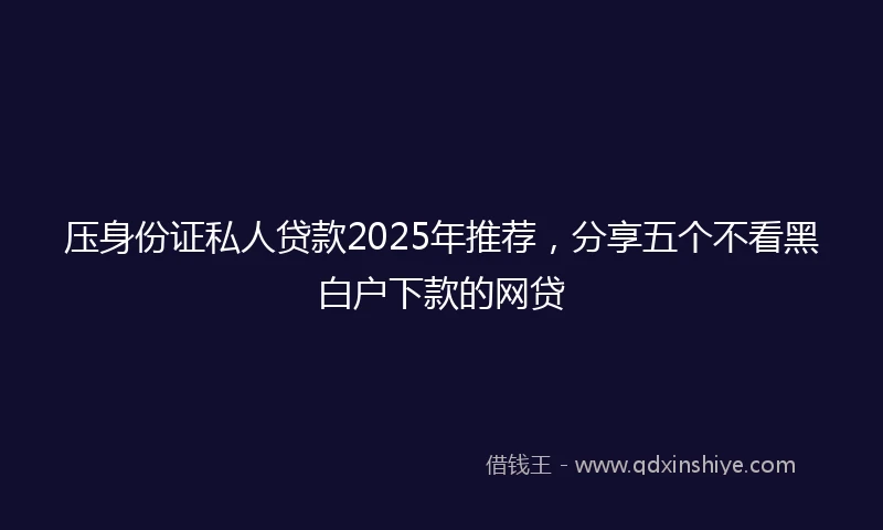 压身份证私人贷款2025年推荐，分享五个不看黑白户下款的网贷