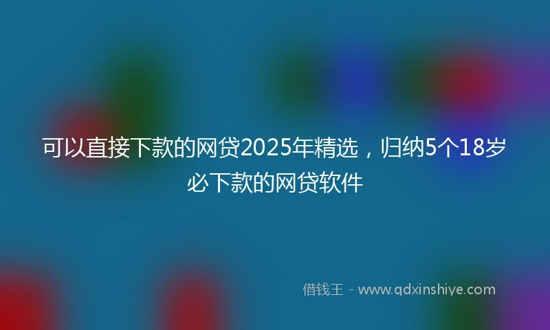 可以直接下款的网贷2025年精选，归纳5个18岁必下款的网贷软件