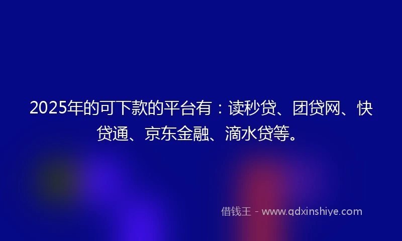 2025年的可下款的平台有：读秒贷、团贷网、快贷通、京东金融、滴水贷等。