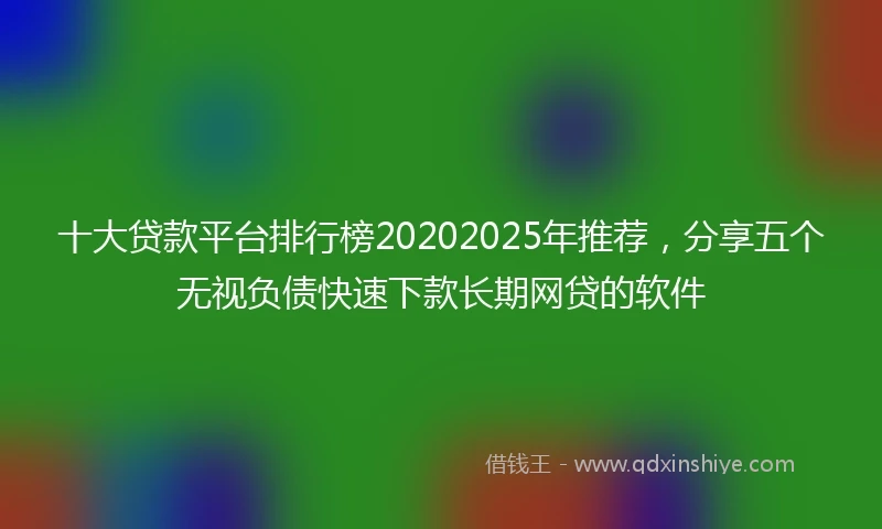 十大贷款平台排行榜20202025年推荐，分享五个无视负债快速下款长期网贷的软件