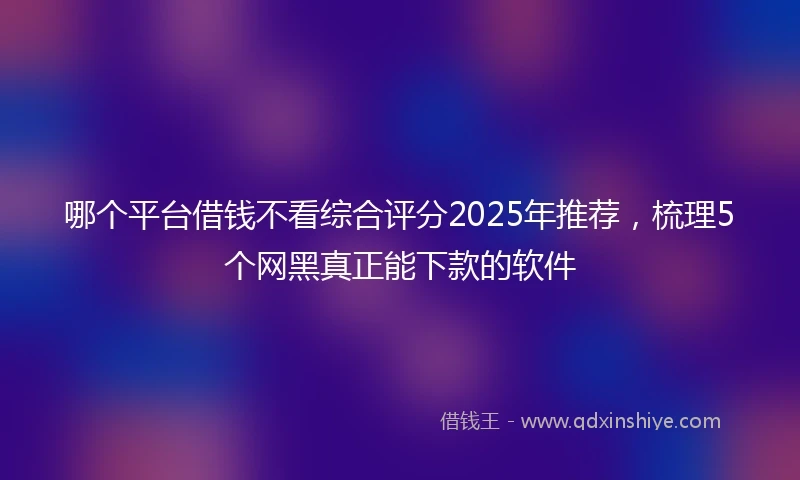 哪个平台借钱不看综合评分2025年推荐，梳理5个网黑真正能下款的软件
