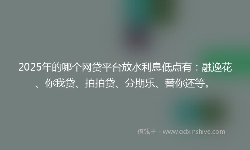 2025年的哪个网贷平台放水利息低点有：融逸花、你我贷、拍拍贷、分期乐、替你还等。