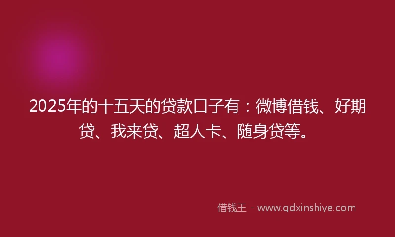 2025年的十五天的贷款口子有：微博借钱、好期贷、我来贷、超人卡、随身贷等。