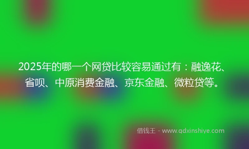 2025年的哪一个网贷比较容易通过有：融逸花、省呗、中原消费金融、京东金融、微粒贷等。