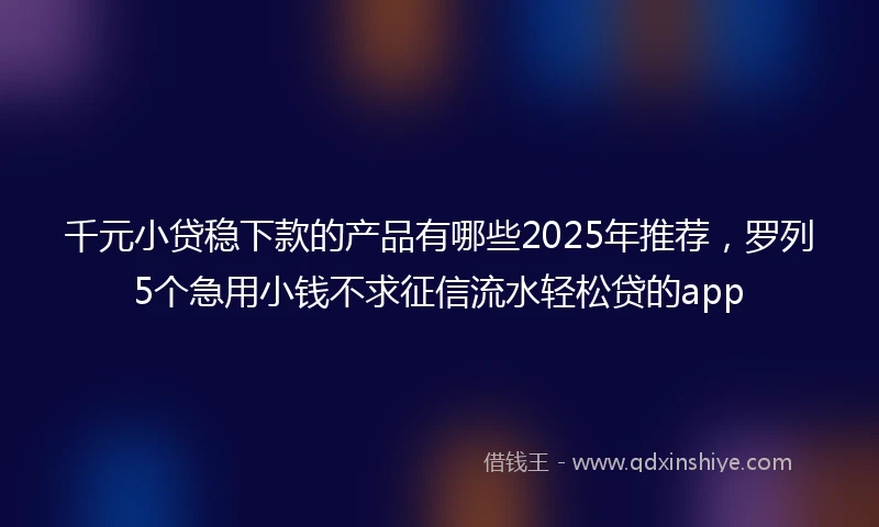 千元小贷稳下款的产品有哪些2025年推荐，罗列5个急用小钱不求征信流水轻松贷的app