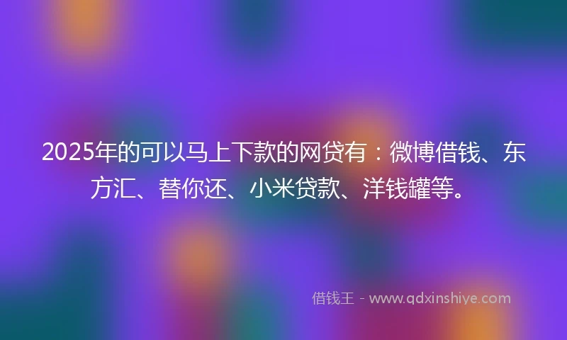 2025年的可以马上下款的网贷有：微博借钱、东方汇、替你还、小米贷款、洋钱罐等。