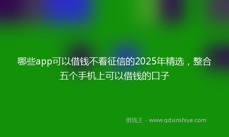 哪些app可以借钱不看征信的2025年精选，整合五个手机上可以借钱的口子