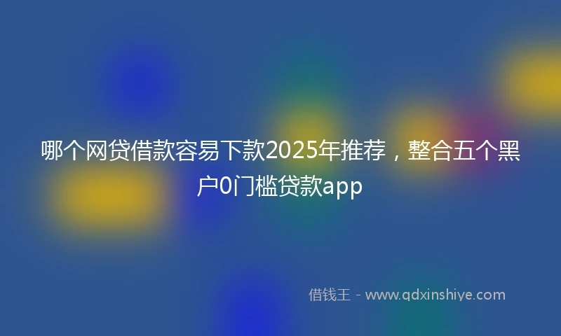 哪个网贷借款容易下款2025年推荐，整合五个黑户0门槛贷款app
