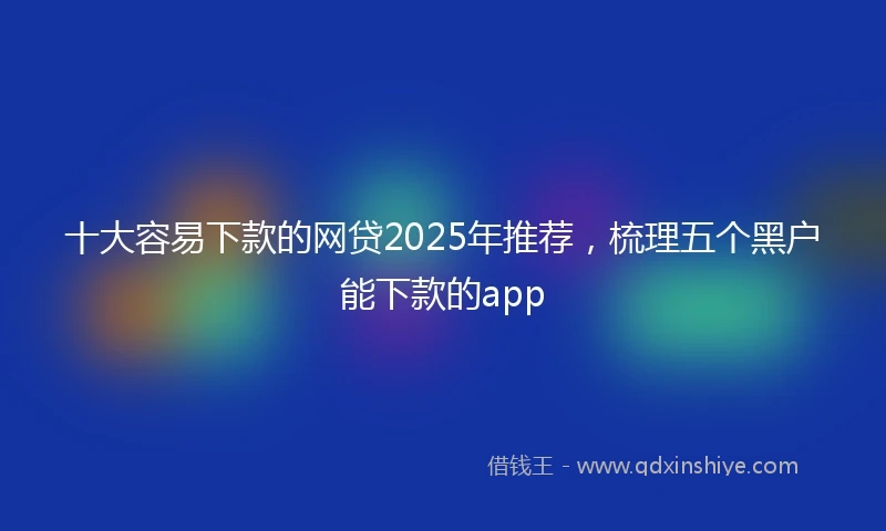 十大容易下款的网贷2025年推荐，梳理五个黑户能下款的app