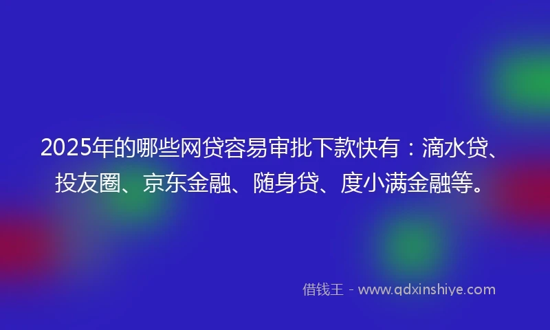 2025年的哪些网贷容易审批下款快有：滴水贷、投友圈、京东金融、随身贷、度小满金融等。