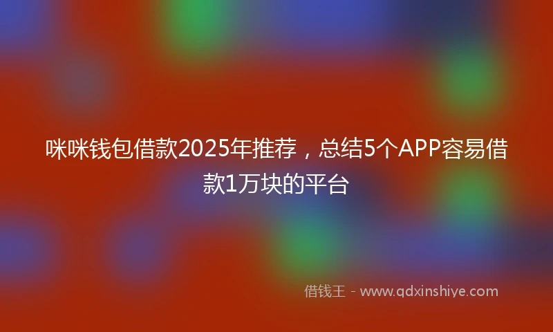 咪咪钱包借款2025年推荐，总结5个APP容易借款1万块的平台