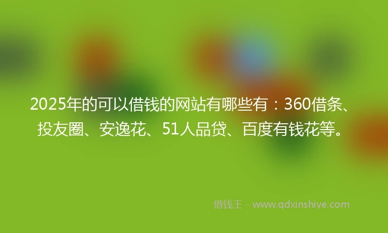 2025年的可以借钱的网站有哪些有：360借条、投友圈、安逸花、51人品贷、百度有钱花等。